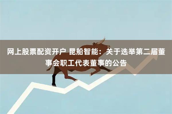 网上股票配资开户 昆船智能：关于选举第二届董事会职工代表董事的公告