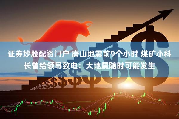 证券炒股配资门户 唐山地震前9个小时 煤矿小科长曾给领导致电：大地震随时可能发生