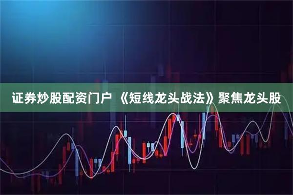 证券炒股配资门户 《短线龙头战法》聚焦龙头股