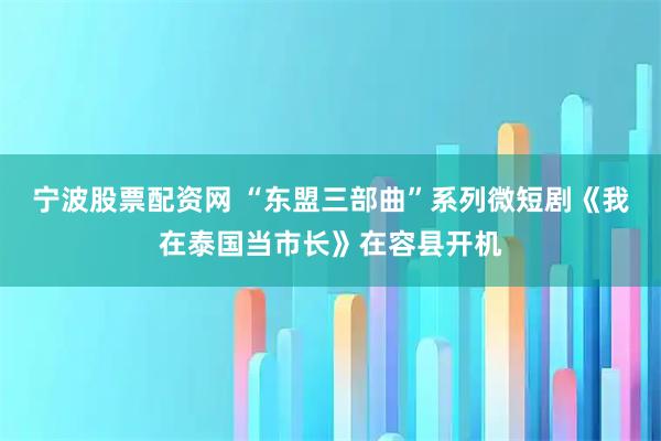 宁波股票配资网 “东盟三部曲”系列微短剧《我在泰国当市长》在容县开机