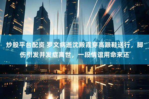 炒股平台配资 罗文病逝沈殿霞穿高跟鞋送行，脚伤引发并发症离世，一段情谊用命来还
