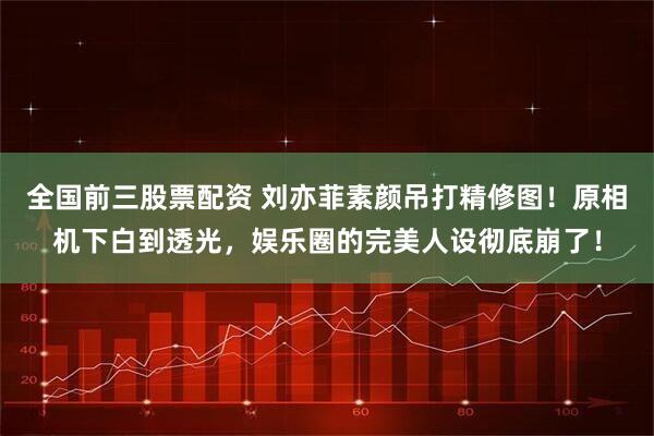 全国前三股票配资 刘亦菲素颜吊打精修图！原相机下白到透光，娱乐圈的完美人设彻底崩了！