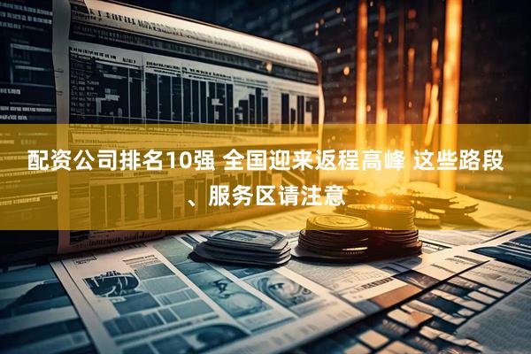 配资公司排名10强 全国迎来返程高峰 这些路段、服务区请注意