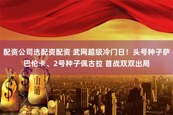 配资公司选配资配资 武网超级冷门日！头号种子萨巴伦卡、2号种子佩古拉 首战双双出局